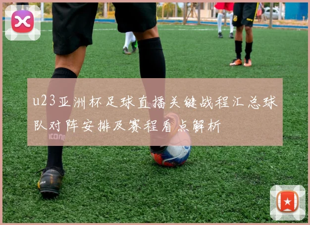 u23亚洲杯足球直播关键战程汇总球队对阵安排及赛程看点解析