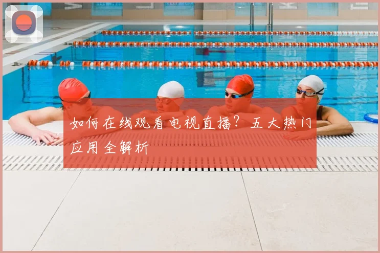 如何在线观看电视直播？五大热门应用全解析