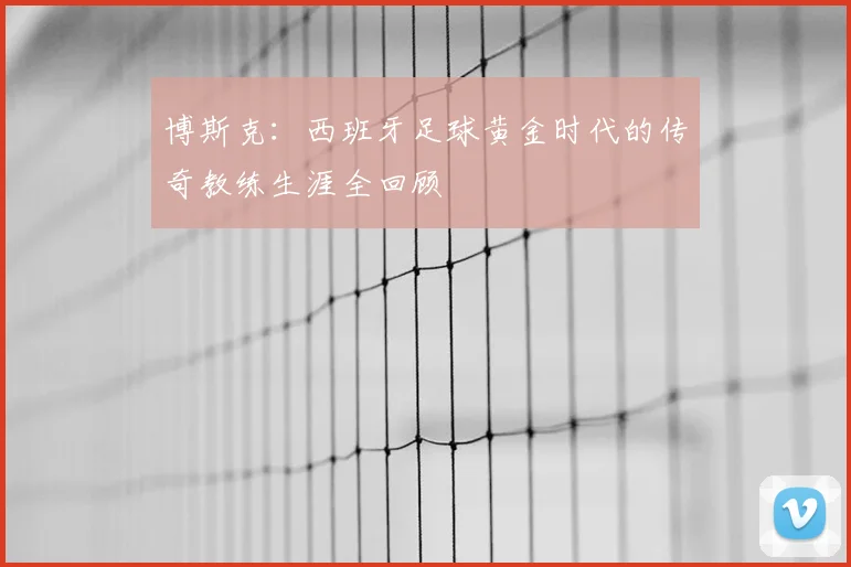 博斯克：西班牙足球黄金时代的传奇教练生涯全回顾