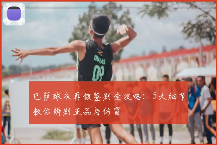 巴萨球衣真假鉴别全攻略:5大细节教你辨别正品与仿冒