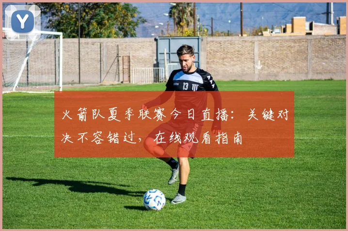 火箭队夏季联赛今日直播:关键对决不容错过,在线观看指南