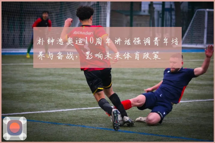 朴钟浩奥运10周年讲话强调青年培养与备战，影响未来体育政策