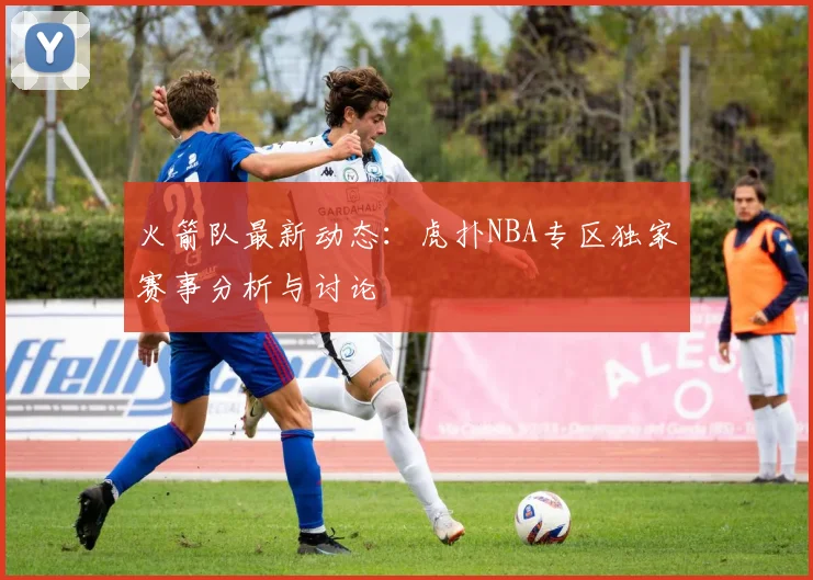 火箭队最新动态：虎扑NBA专区独家赛事分析与讨论