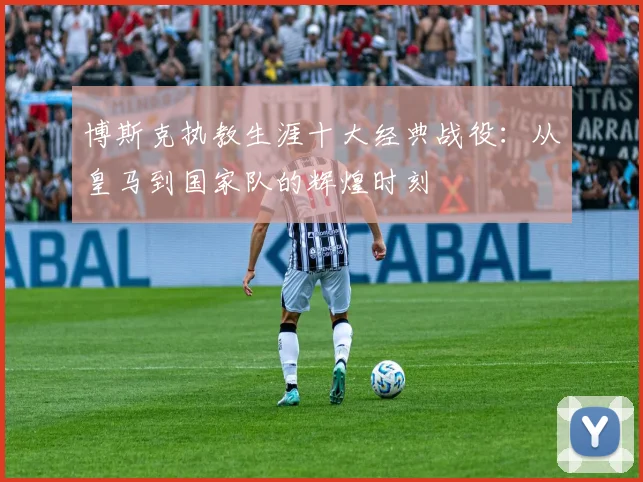 博斯克执教生涯十大经典战役：从皇马到国家队的辉煌时刻