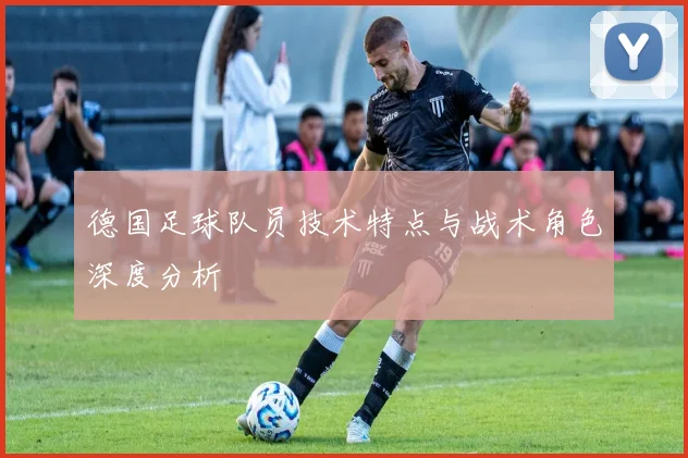 德国足球队员技术特点与战术角色深度分析