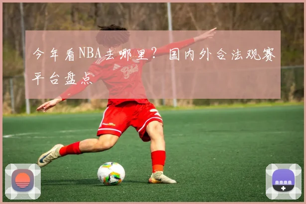今年看NBA去哪里？国内外合法观赛平台盘点