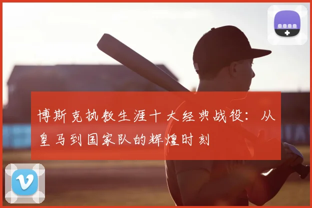 博斯克执教生涯十大经典战役：从皇马到国家队的辉煌时刻