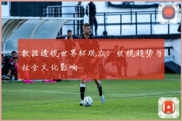 数据透视世界杯观众：收视趋势与社会文化影响
