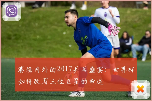 赛场内外的2017乒乓盛宴：世界杯如何改写三位巨星的命运