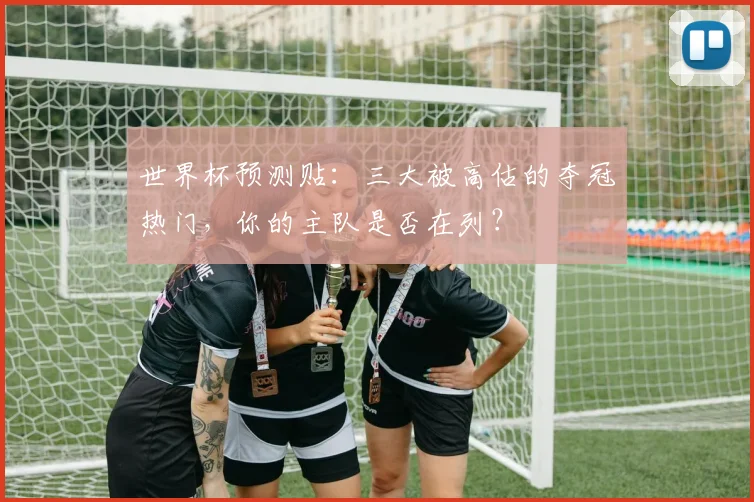 世界杯预测贴：三大被高估的夺冠热门，你的主队是否在列？