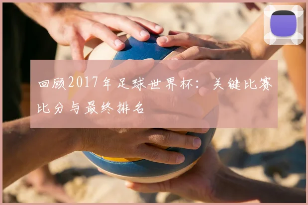 回顾2017年足球世界杯：关键比赛比分与最终排名