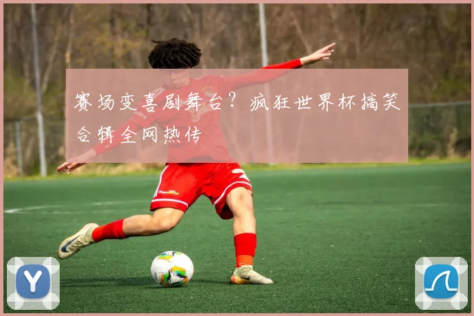 赛场变喜剧舞台？疯狂世界杯搞笑合辑全网热传