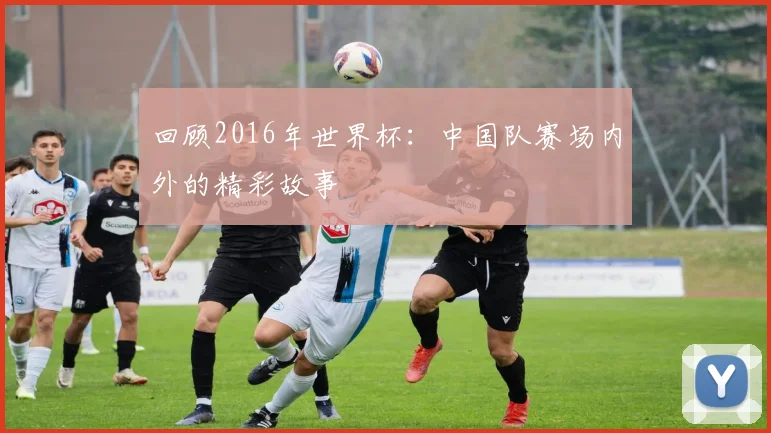 回顾2016年世界杯：中国队赛场内外的精彩故事