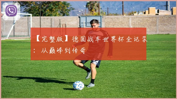 【完整版】德国战车世界杯全记录：从巅峰到传奇