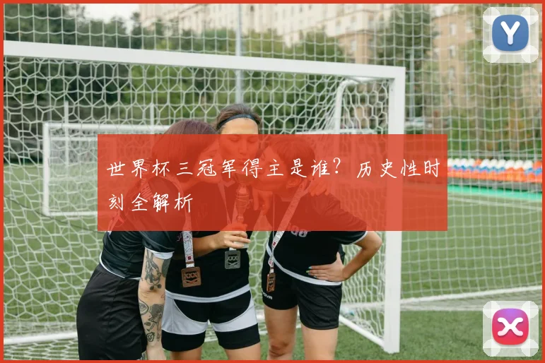世界杯三冠军得主是谁？历史性时刻全解析