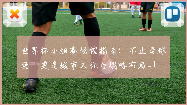 世界杯小组赛场馆指南：不止是球场，更是城市文化与战略布局_1