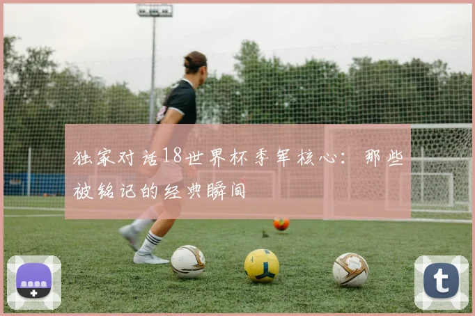 独家对话18世界杯季军核心：那些被铭记的经典瞬间
