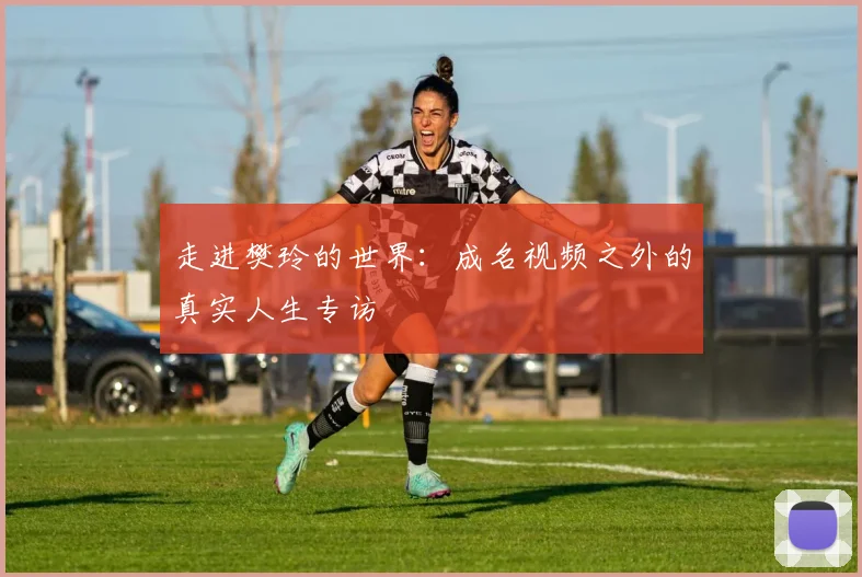 走进樊玲的世界：成名视频之外的真实人生专访