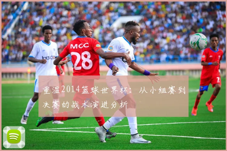 重温2014篮球世界杯：从小组赛到决赛的战术演进分析