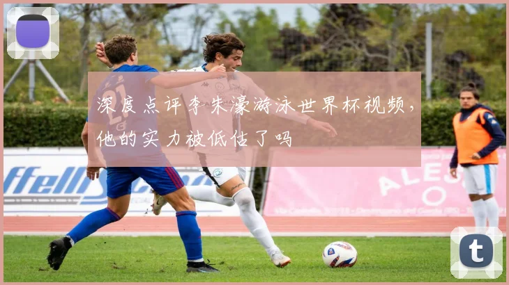 深度点评李朱濠游泳世界杯视频，他的实力被低估了吗