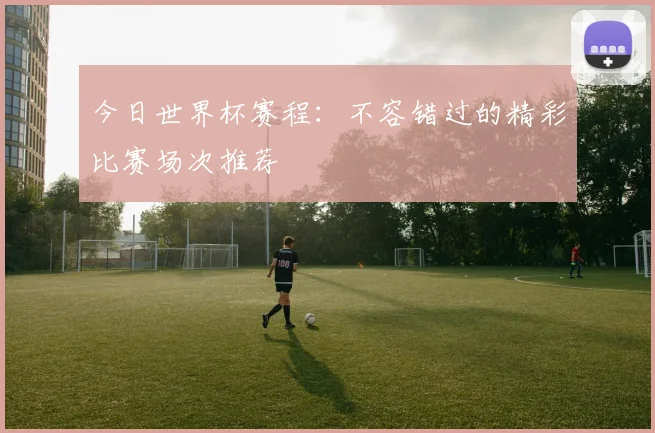 今日世界杯赛程：不容错过的精彩比赛场次推荐