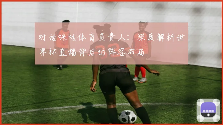 对话咪咕体育负责人：深度解析世界杯直播背后的阵容布局