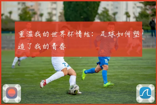 重温我的世界杯情结：足球如何塑造了我的青春