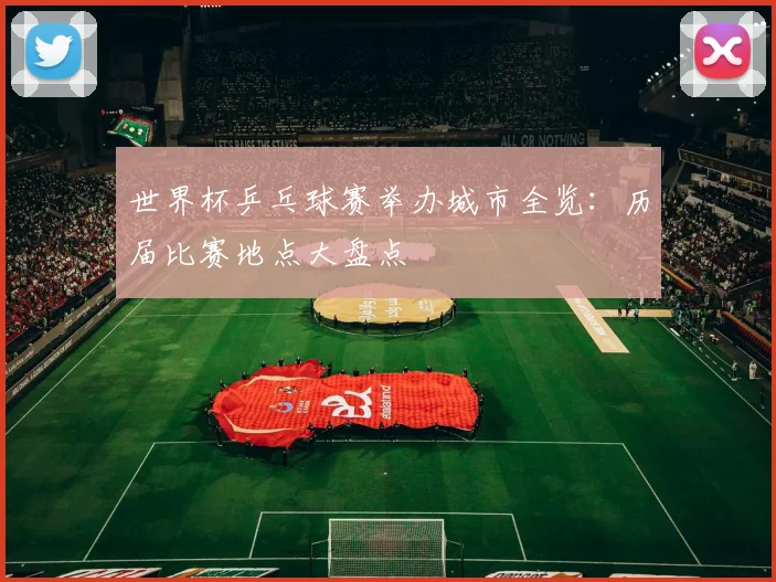 世界杯乒乓球赛举办城市全览：历届比赛地点大盘点