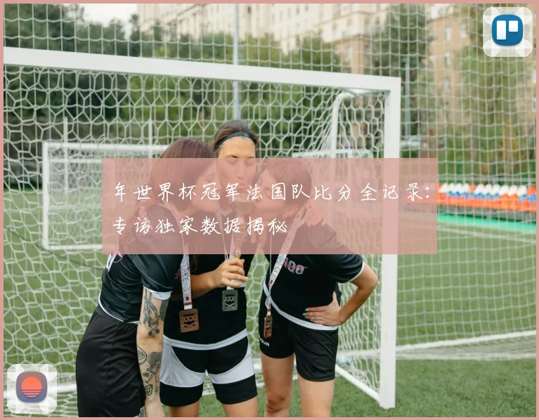 年世界杯冠军法国队比分全记录：专访独家数据揭秘